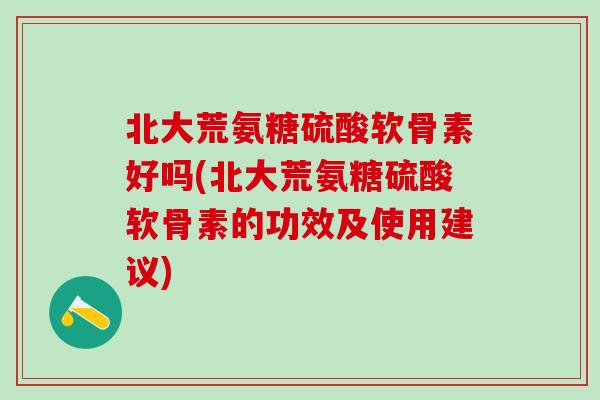 北大荒氨糖硫酸软骨素好吗(北大荒氨糖硫酸软骨素的功效及使用建议)