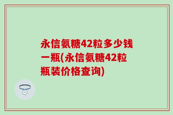 永信氨糖42粒多少钱一瓶(永信氨糖42粒瓶装价格查询)