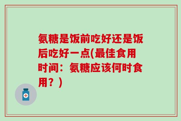 氨糖是饭前吃好还是饭后吃好一点(最佳食用时间：氨糖应该何时食用？)