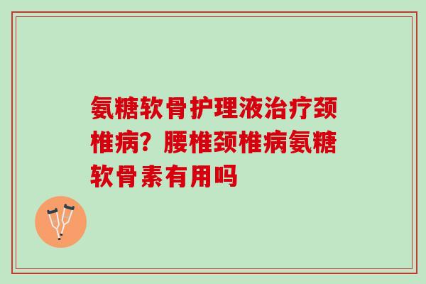 氨糖软骨护理液治疗颈椎病？腰椎颈椎病氨糖软骨素有用吗