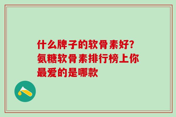 什么牌子的软骨素好？氨糖软骨素排行榜上你最爱的是哪款