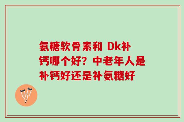 氨糖软骨素和 Dk补钙哪个好？中老年人是补钙好还是补氨糖好