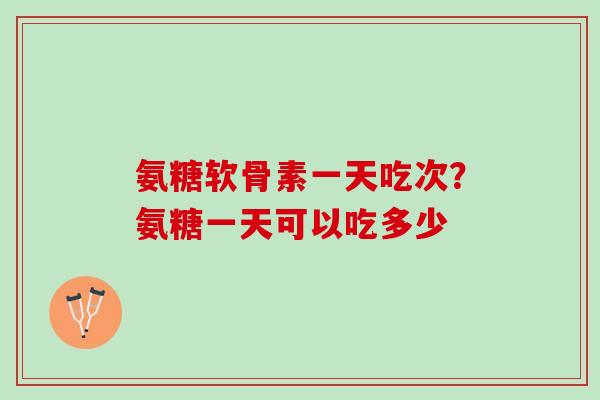 氨糖软骨素一天吃次？氨糖一天可以吃多少