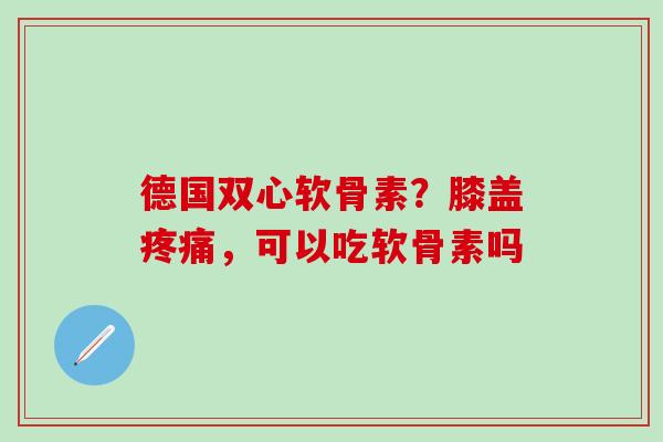 德国双心软骨素？膝盖疼痛，可以吃软骨素吗