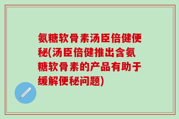 氨糖软骨素汤臣倍健便秘(汤臣倍健推出含氨糖软骨素的产品有助于缓解便秘问题)