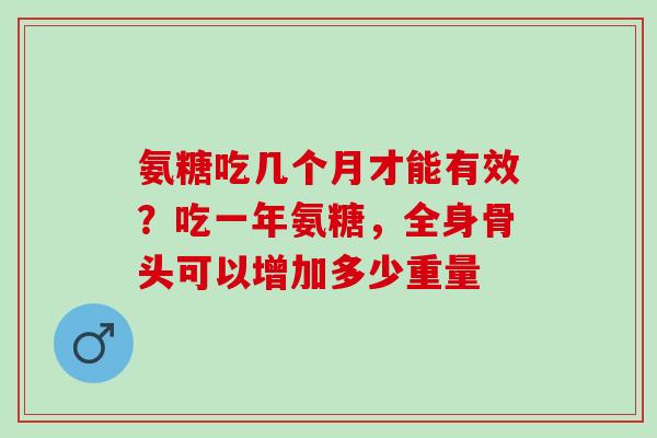 氨糖吃几个月才能有效？吃一年氨糖，全身骨头可以增加多少重量