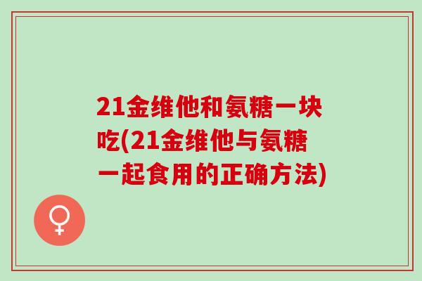 21金维他和氨糖一块吃(21金维他与氨糖一起食用的正确方法)