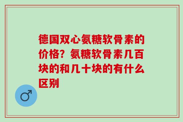 德国双心氨糖软骨素的价格？氨糖软骨素几百块的和几十块的有什么区别