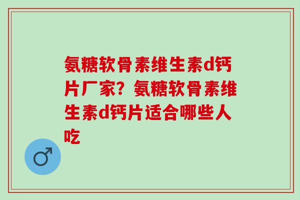 氨糖软骨素维生素d钙片厂家？氨糖软骨素维生素d钙片适合哪些人吃
