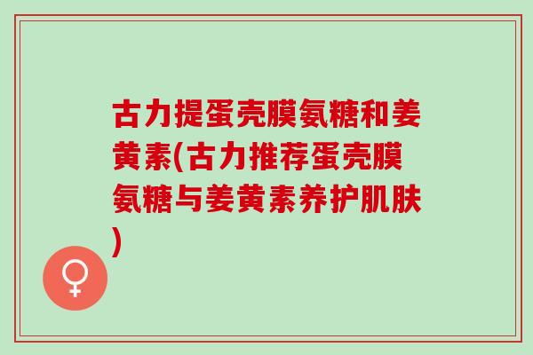 古力提蛋壳膜氨糖和姜黄素(古力推荐蛋壳膜氨糖与姜黄素养护) 古力提蛋壳膜氨糖和姜黄素(古力推荐蛋壳膜氨糖与姜黄素养护)