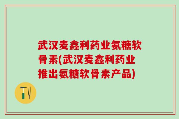 武汉麦鑫利药业氨糖软骨素(武汉麦鑫利药业推出氨糖软骨素产品)