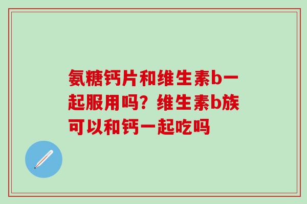 氨糖钙片和维生素b一起服用吗？维生素b族可以和钙一起吃吗