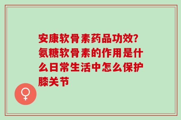 安康软骨素药品功效？氨糖软骨素的作用是什么日常生活中怎么保护膝关节