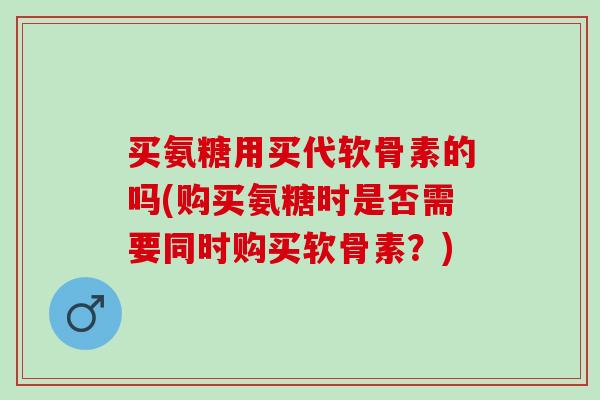 买氨糖用买代软骨素的吗(购买氨糖时是否需要同时购买软骨素？)