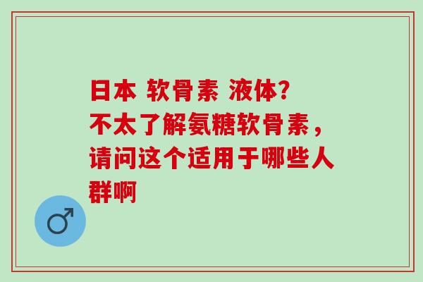 日本 软骨素 液体？不太了解氨糖软骨素，请问这个适用于哪些人群啊