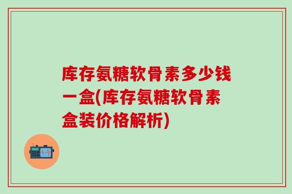库存氨糖软骨素多少钱一盒(库存氨糖软骨素盒装价格解析) 库存氨糖软骨素多少钱一盒(库存氨糖软骨素盒装价格解析)