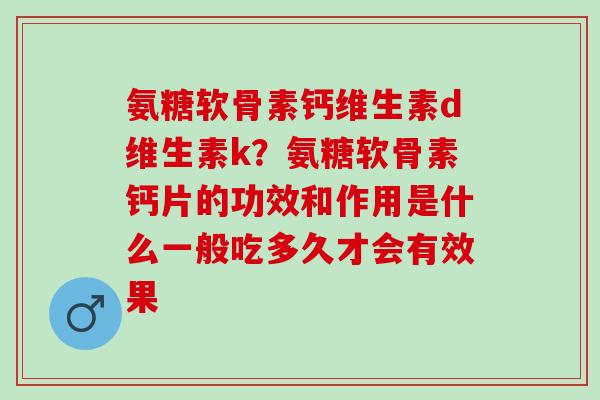 氨糖软骨素钙维生素d维生素k？氨糖软骨素钙片的功效和作用是什么一般吃多久才会有效果