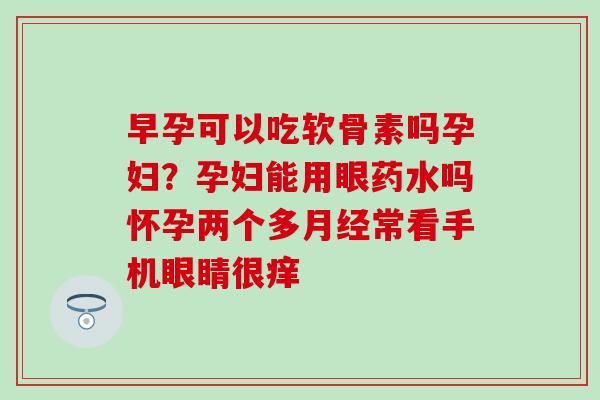早孕可以吃软骨素吗孕妇？孕妇能用眼药水吗怀孕两个多常看手机眼睛很痒