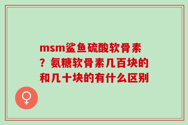 msm鲨鱼硫酸软骨素？氨糖软骨素几百块的和几十块的有什么区别