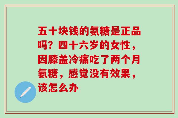 五十块钱的氨糖是正品吗？四十六岁的女性，因膝盖冷痛吃了两个月氨糖，感觉没有效果，该怎么办
