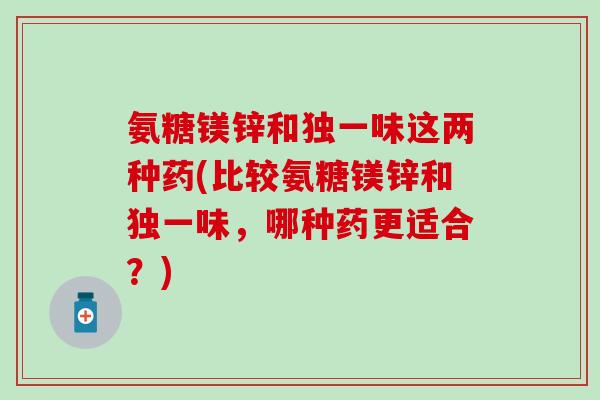 氨糖镁锌和独一味这两种药(比较氨糖镁锌和独一味，哪种药更适合？)