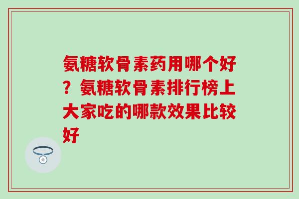 氨糖软骨素药用哪个好？氨糖软骨素排行榜上大家吃的哪款效果比较好