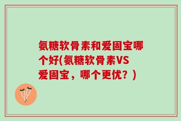 氨糖软骨素和爱固宝哪个好(氨糖软骨素VS爱固宝，哪个更优？)