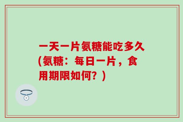 一天一片氨糖能吃多久(氨糖：每日一片，食用期限如何？)