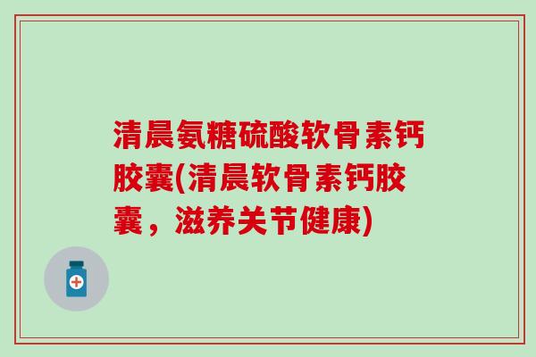 清晨氨糖硫酸软骨素钙胶囊(清晨软骨素钙胶囊，滋养关节健康)