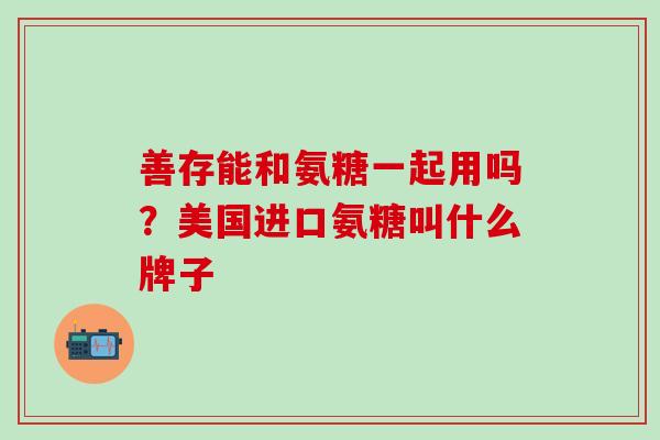 善存能和氨糖一起用吗？美国进口氨糖叫什么牌子