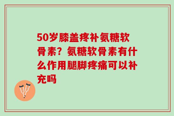 50岁膝盖疼补氨糖软骨素？氨糖软骨素有什么作用腿脚疼痛可以补充吗