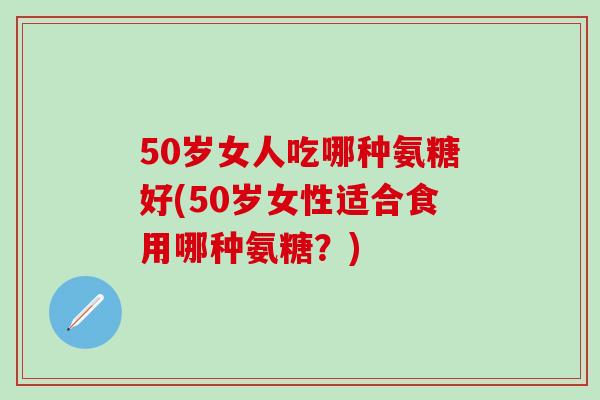 50岁女人吃哪种氨糖好(50岁女性适合食用哪种氨糖？)