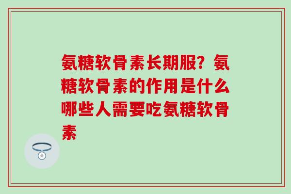 氨糖软骨素长期服？氨糖软骨素的作用是什么哪些人需要吃氨糖软骨素