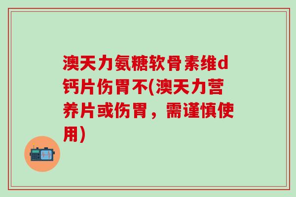 澳天力氨糖软骨素维d钙片伤胃不(澳天力营养片或伤胃，需谨慎使用)