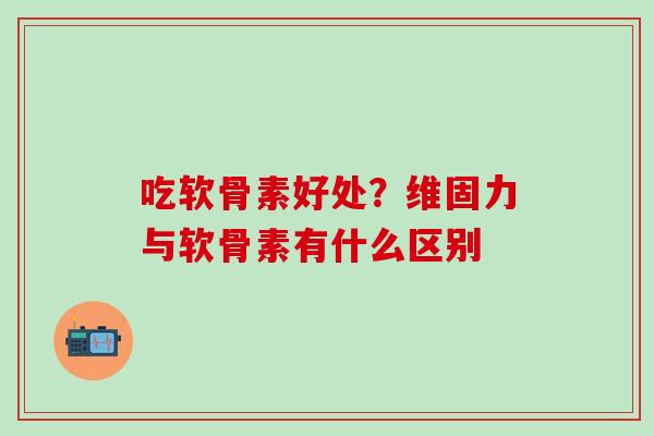 吃软骨素好处？维固力与软骨素有什么区别