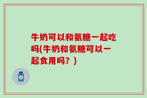 牛奶可以和氨糖一起吃吗(牛奶和氨糖可以一起食用吗？)