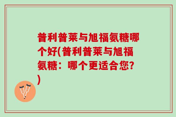 普利普莱与旭福氨糖哪个好(普利普莱与旭福氨糖：哪个更适合您？)