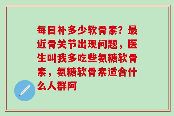 每日补多少软骨素？最近骨关节出现问题，医生叫我多吃些氨糖软骨素，氨糖软骨素适合什么人群阿