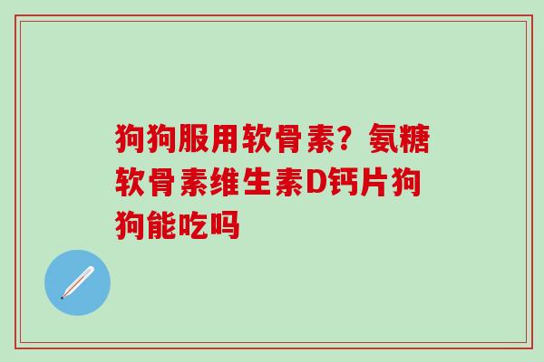 狗狗服用软骨素？氨糖软骨素维生素D钙片狗狗能吃吗