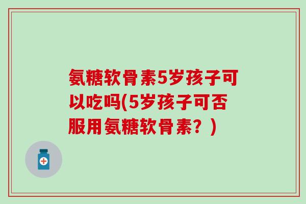 氨糖软骨素5岁孩子可以吃吗(5岁孩子可否服用氨糖软骨素？)