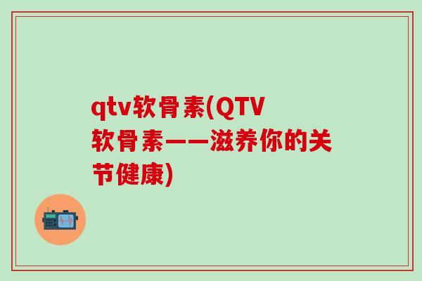 qtv软骨素(QTV软骨素——滋养你的关节健康)