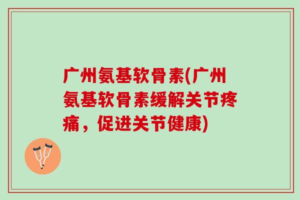 广州氨基软骨素(广州氨基软骨素缓解关节疼痛，促进关节健康)