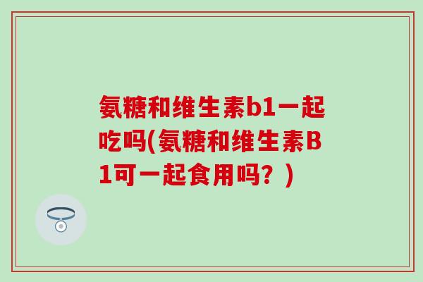 氨糖和维生素b1一起吃吗(氨糖和维生素B1可一起食用吗？)
