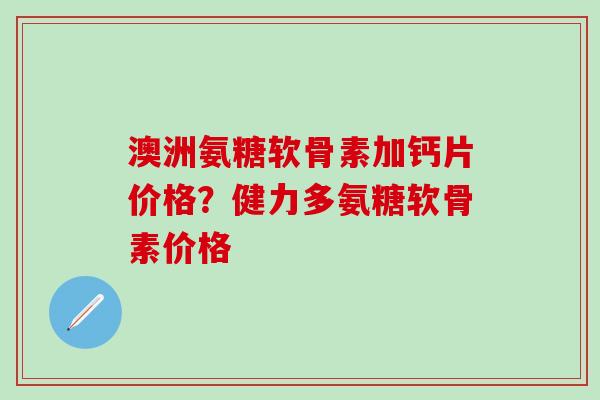 澳洲氨糖软骨素加钙片价格？健力多氨糖软骨素价格