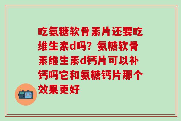 吃氨糖软骨素片还要吃维生素d吗？氨糖软骨素维生素d钙片可以补钙吗它和氨糖钙片那个效果更好