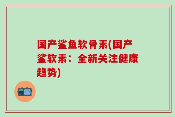 国产鲨鱼软骨素(国产鲨软素：全新关注健康趋势)