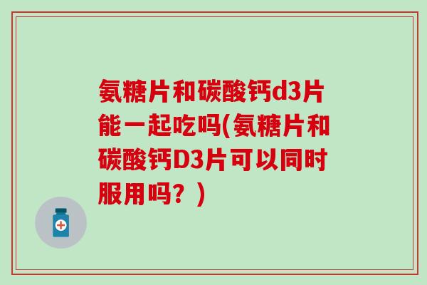 氨糖片和碳酸钙d3片能一起吃吗(氨糖片和碳酸钙D3片可以同时服用吗？)