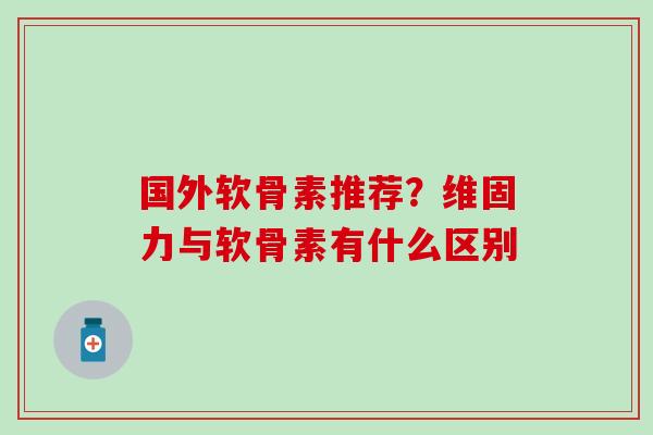 国外软骨素推荐？维固力与软骨素有什么区别