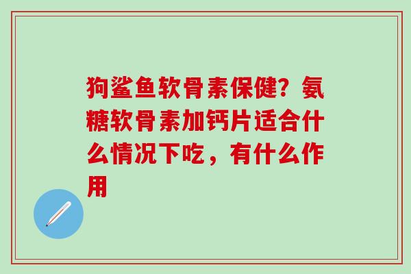 狗鲨鱼软骨素保健？氨糖软骨素加钙片适合什么情况下吃，有什么作用