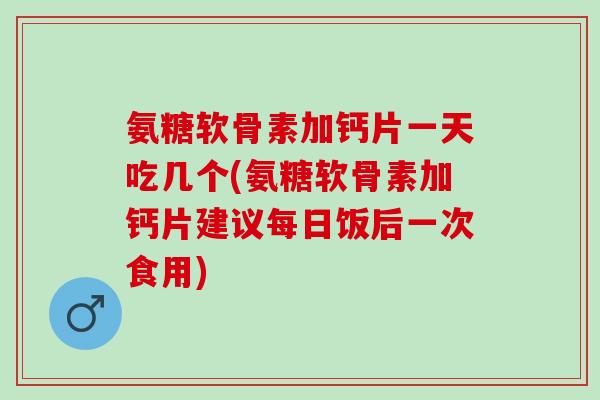 氨糖软骨素加钙片一天吃几个(氨糖软骨素加钙片建议每日饭后一次食用)